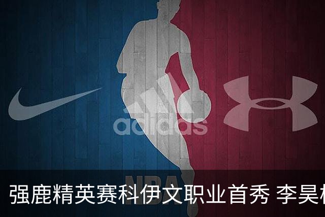 强鹿精英赛科伊文职业首秀 李昊桐窦泽成重返赛场