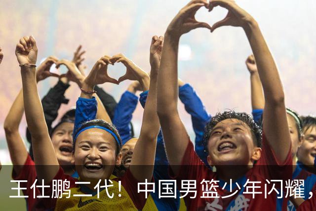 王仕鹏二代！中国男篮少年闪耀，场均5记三分，男篮后卫答案浮现