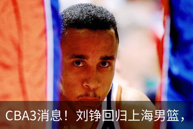 CBA3消息！刘铮回归上海男篮，杜锋心理学院博士，中国男篮VS立陶宛！